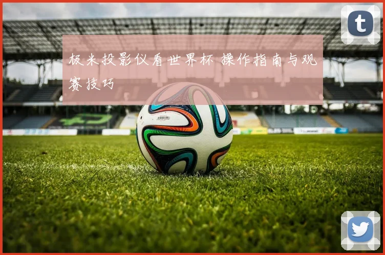 极米投影仪看世界杯 操作指南与观赛技巧