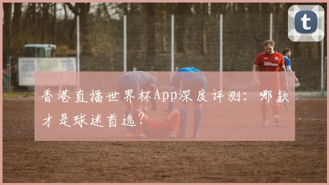 香港直播世界杯App深度评测：哪款才是球迷首选？