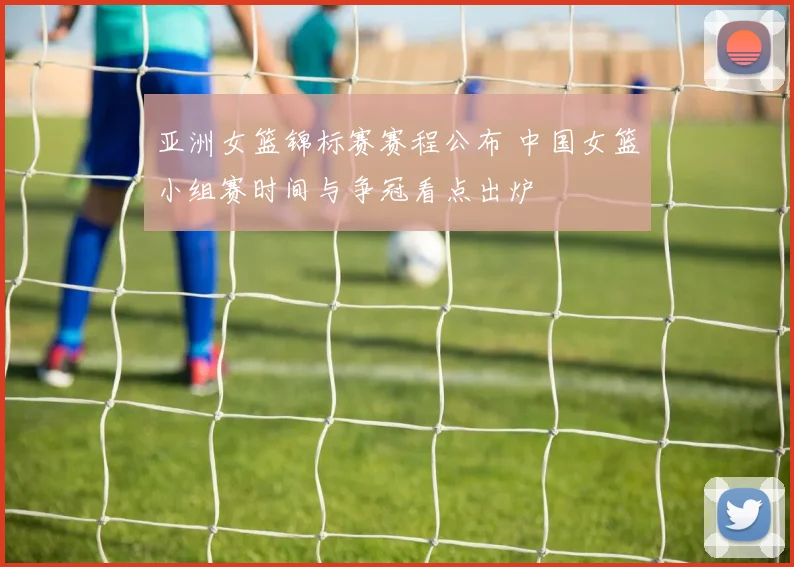 亚洲女篮锦标赛赛程公布 中国女篮小组赛时间与争冠看点出炉