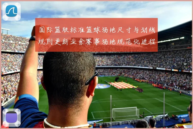 国际篮联标准篮球场地尺寸与划线规则更新业余赛事场地规范化进程加速