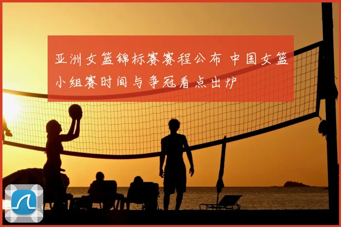 亚洲女篮锦标赛赛程公布 中国女篮小组赛时间与争冠看点出炉