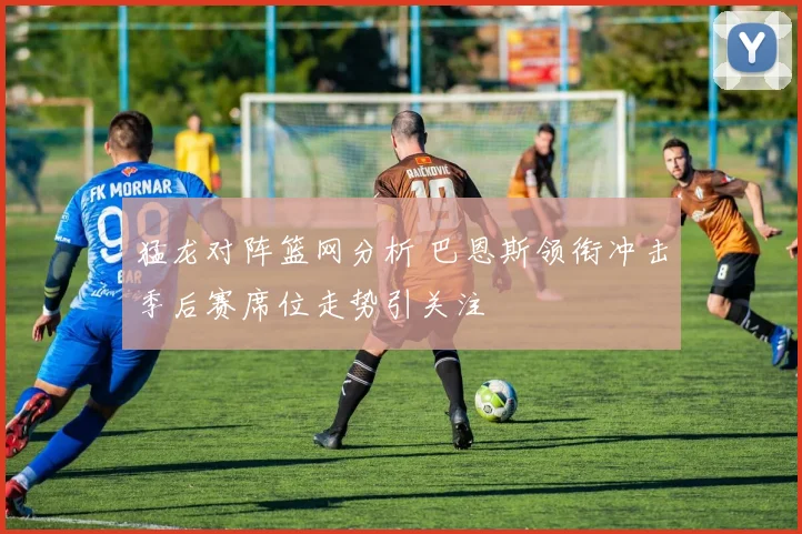 猛龙对阵篮网分析 巴恩斯领衔冲击季后赛席位走势引关注