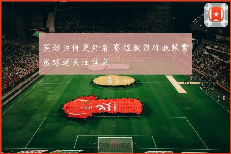 英超为何更好看 赛程激烈对抗频繁成球迷关注焦点