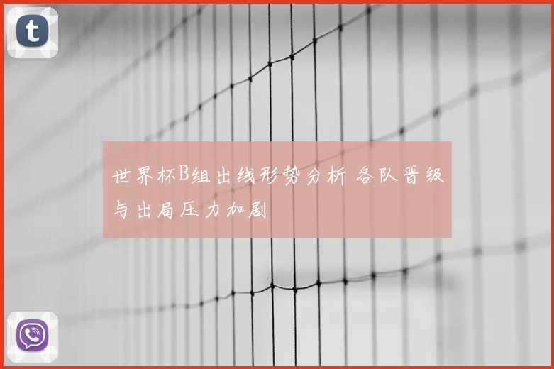 世界杯B组出线形势分析 各队晋级与出局压力加剧
