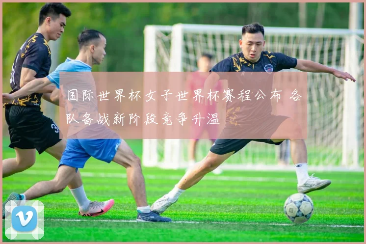 国际世界杯女子世界杯赛程公布 各队备战新阶段竞争升温