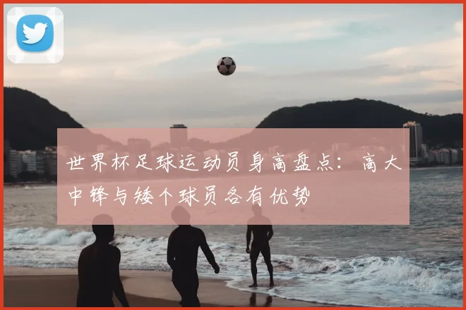 世界杯足球运动员身高盘点：高大中锋与矮个球员各有优势